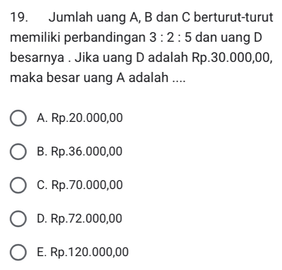 Jumlah uang A, B dan C berturut-turut
memiliki perbandingan 3:2:5 dan uang D
besarnya . Jika uang D adalah Rp.30.000,00,
maka besar uang A adalah ....
A. Rp.20.000,00
B. Rp.36.000,00
C. Rp.70.000,00
D. Rp.72.000,00
E. Rp.120.000,00