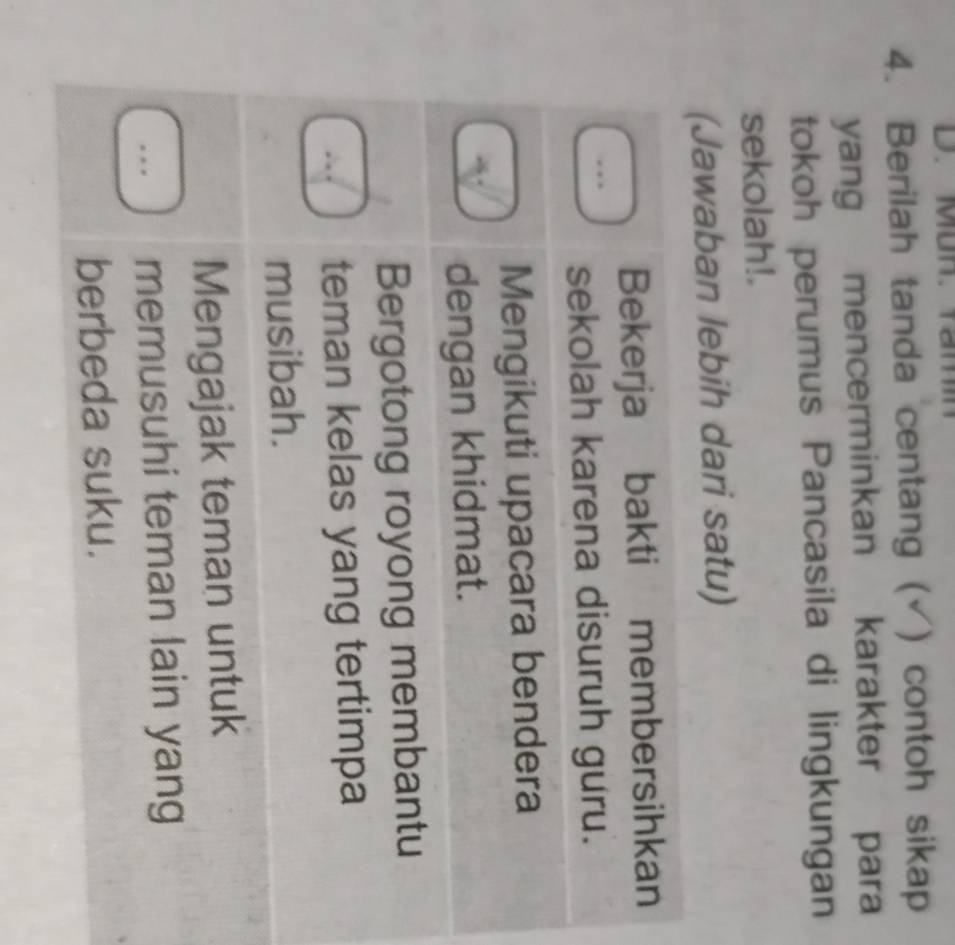 Mun. Yam
4. Berilah tanda centang ( ) contoh sikap
yang mencerminkan karakter para
tokoh perumus Pancasila di lingkungan
sekolah!.
(Jawaban lebih dari satu)
Bekerja bakti membersihkan
sekolah karena disuruh guru.
Mengikuti upacara bendera
dengan khidmat.
Bergotong royong membantu
teman kelas yang tertimpa
musibah.
Mengajak teman untuk
memusuhi teman lain yang
berbeda suku.