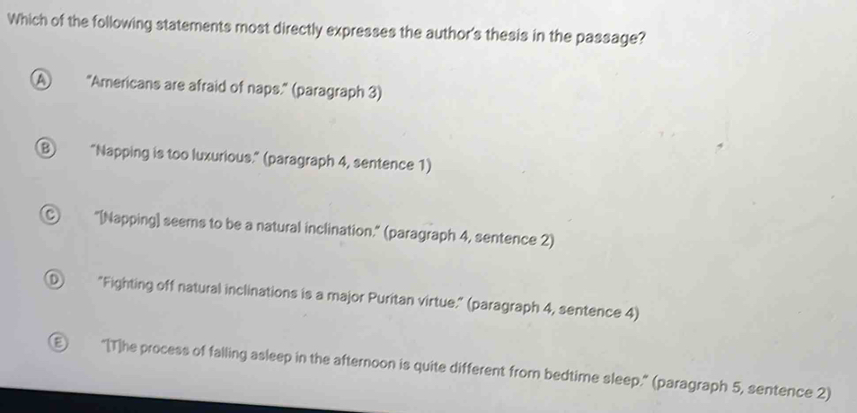 Which of the following statements most directly expresses the author's thesis in the passage?
A "Americans are afraid of naps." (paragraph 3)
⑧ “Napping is too luxurious.” (paragraph 4, sentence 1)
Ⓒ "[Napping] seems to be a natural inclination." (paragraph 4, sentence 2)
① "Fighting off natural inclinations is a major Puritan virtue." (paragraph 4, sentence 4)
D "[T]he process of falling asleep in the afternoon is quite different from bedtime sleep." (paragraph 5, sentence 2)