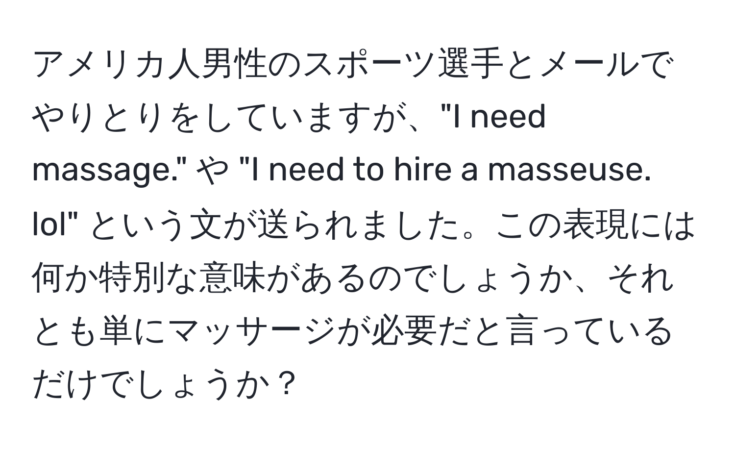 アメリカ人男性のスポーツ選手とメールでやりとりをしていますが、"I need massage." や "I need to hire a masseuse. lol" という文が送られました。この表現には何か特別な意味があるのでしょうか、それとも単にマッサージが必要だと言っているだけでしょうか？