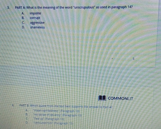 What is the meaning of the word 'unscrupulous'' as used in paragraph 14?
A. impolite
B. corrupt
C. aggressive
D. shameless
5
COMMONLIT
4 - PART B: Which quote from the text best supports the answer to Part A?
A ''mean-spiritedness'' (Parägraph 13)
B. no sense of decency (Paragrapn 13)
C "Fed up' (Paragraph 15)
D. ''censured him" (Paragraph 15)