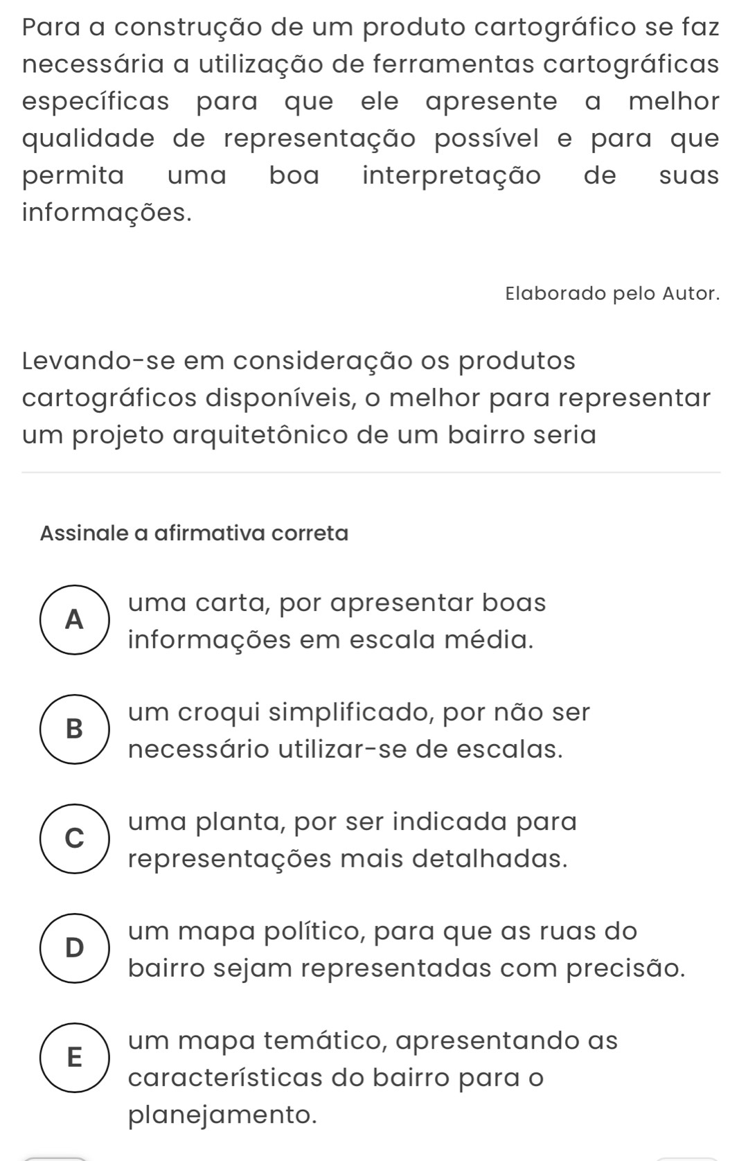 Para a construção de um produto cartográfico se faz
necessária a utilização de ferramentas cartográficas
específicas para que ele apresente a melhor
qualidade de representação possível e para que
permita uma boa interpretação de suas
informações.
Elaborado pelo Autor.
Levando-se em consideração os produtos
cartográficos disponíveis, o melhor para representar
um projeto arquitetônico de um bairro seria
Assinale a afirmativa correta
uma carta, por apresentar boas
A
informações em escala média.
B um croqui simplificado, por não ser
necessário utilizar-se de escalas.
C uma planta, por ser indicada para
representações mais detalhadas.
D um mapa político, para que as ruas do
bairro sejam representadas com precisão.
E um mapa temático, apresentando as
características do bairro para o
planejamento.