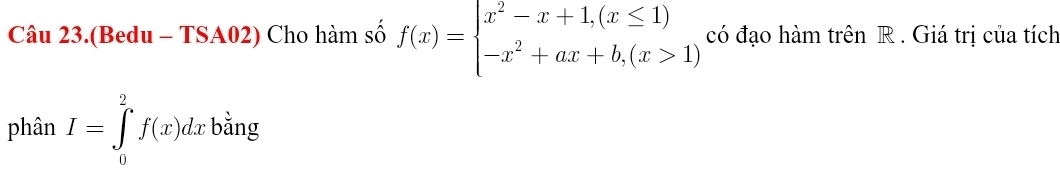 Câu 23.(Bedu - TSA02) Cho hàm số f(x)=beginarrayl x^2-x+1,(x≤ 1) -x^2+ax+b,(x>1)endarray. có đạo hàm trên R . Giá trị của tích 
phân I=∈tlimits _0^2f(x)dx bằng