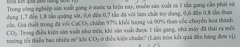 tro n kết qua đến nang đo n v 
Trong công nghiệp sản xuất gang ở nước ta hiện nay, muốn sản xuất ra 1 tấn gang cần phải sử 
dụng 1,7 đến 1, 8 tấn quặng sắt, 0, 6 đến 0, 7 tấn đá vôi làm chất trợ dung, 0, 6 đến 0, 8 tấn than 
cốc. Giả thiết trong đá vôi CaCO₃ chiếm 97% khối lượng và 90% than cốc chuyển hoá thành
CO_2. Trong điều kiện sản xuất như trên, khi sản xuất được 1 tấn gang, nhà máy đã thải ra môi 
trường tối thiểu bao nhiêu m^3 khí CO_2 đở điều kiện chuẩn? (Làm tròn kết quả đến hàng đơn vị)