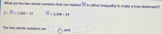 What are the two whole numbers that can replace ___ in either inequality to make a true statement?
2* □ <1,560+12 □ >3,348/ 54
The two whole numbers are □ c^(th) and □.