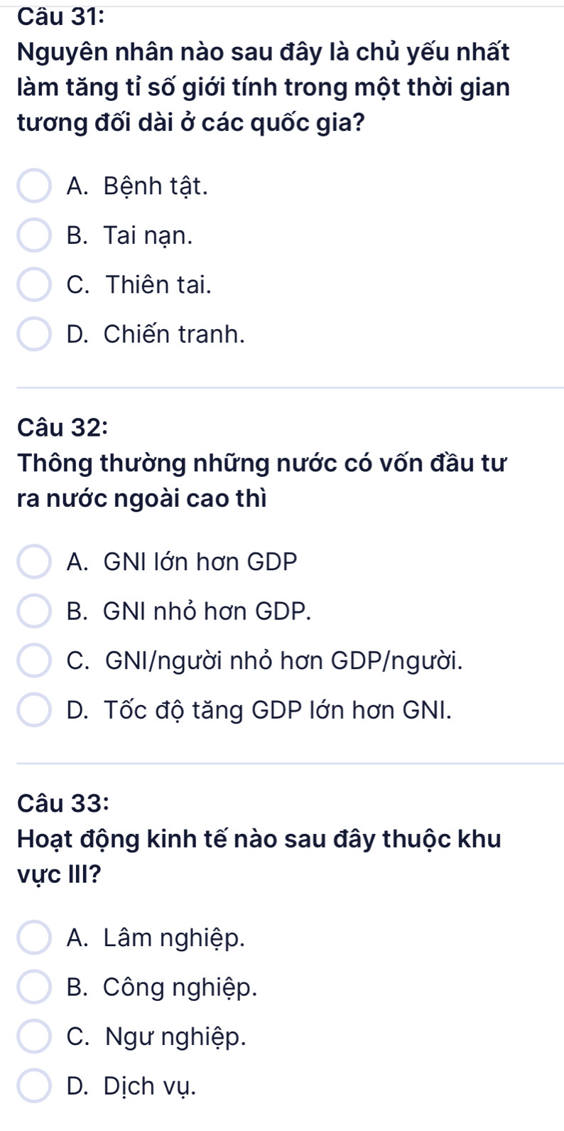 Nguyên nhân nào sau đây là chủ yếu nhất
làm tăng tỉ số giới tính trong một thời gian
tương đối dài ở các quốc gia?
A. Bệnh tật.
B. Tai nạn.
C. Thiên tai.
D. Chiến tranh.
Câu 32:
Thông thường những nước có vốn đầu tư
ra nước ngoài cao thì
A. GNI lớn hơn GDP
B. GNI nhỏ hơn GDP.
C. GNI/người nhỏ hơn GDP/người.
D. Tốc độ tăng GDP lớn hơn GNI.
Câu 33:
Hoạt động kinh tế nào sau đây thuộc khu
vực III?
A. Lâm nghiệp.
B. Công nghiệp.
C. Ngư nghiệp.
D. Dịch vụ.