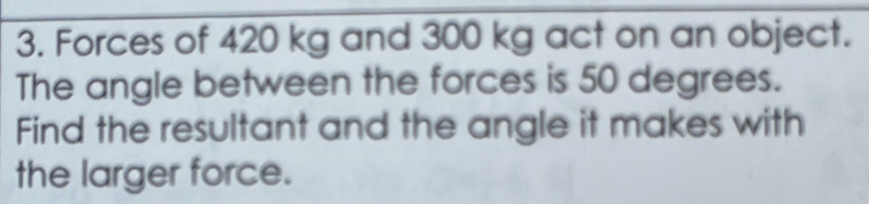 Forces of 420 kg and 300 kg act on an object. 
The angle between the forces is 50 degrees. 
Find the resultant and the angle it makes with 
the larger force.