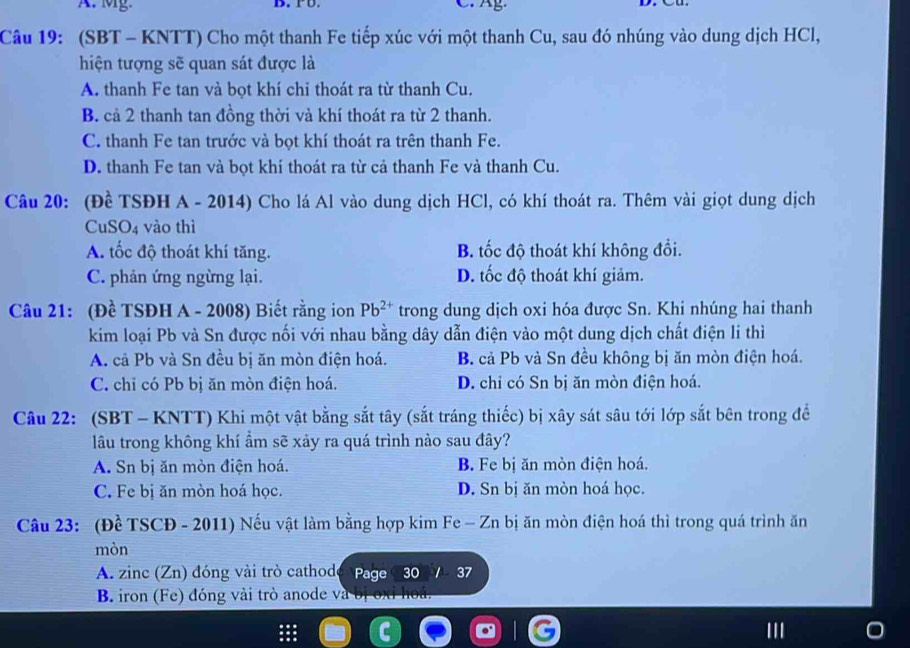 Mg. B. PD. C. g
Câu 19: (SBT - KNTT) Cho một thanh Fe tiếp xúc với một thanh Cu, sau đó nhúng vào dung dịch HCl,
hiện tượng sẽ quan sát được là
A. thanh Fe tan và bọt khí chi thoát ra từ thanh Cu.
B. cả 2 thanh tan đồng thời và khí thoát ra từ 2 thanh.
C. thanh Fe tan trước và bọt khí thoát ra trên thanh Fe.
D. thanh Fe tan và bọt khí thoát ra từ cả thanh Fe và thanh Cu.
Câu 20: (Đề TSĐH A - 2014) Cho lá Al vào dung dịch HCl, có khí thoát ra. Thêm vài giọt dung dịch
CuSO4 vào thì
A. tốc độ thoát khí tăng. B. tốc độ thoát khí không đổi.
C. phản ứng ngừng lại. D. tốc độ thoát khí giảm.
Câu 21: (Đề TSĐH A - 2008) Biết rằng ion Pb^(2+) trong dung dịch oxi hóa được Sn. Khi nhúng hai thanh
kim loại Pb và Sn được nối với nhau bằng dây dẫn điện vào một dung dịch chất điện li thì
A. cả Pb và Sn đều bị ăn mòn điện hoá. B. cả Pb và Sn đều không bị ăn mòn điện hoá.
C. chỉ có Pb bị ăn mòn điện hoá. D. chi có Sn bị ăn mòn điện hoá.
Câu 22: (SBT - KNTT) Khi một vật bằng sắt tây (sắt tráng thiếc) bị xây sát sâu tới lớp sắt bên trong đề
lâu trong không khí ẩm sẽ xảy ra quá trình nào sau đây?
A. Sn bị ăn mòn điện hoá. B Fe bị ăn mòn điện hoá.
C. Fe bị ăn mòn hoá học. D. Sn bị ăn mòn hoá học.
Câu 23: (Đề TSCĐ - 2011) Nếu vật làm bằng hợp kim Fe - Zn bị ăn mòn điện hoá thì trong quá trình ăn
mòn
A. zinc (Zn) đóng vài trò cathode Page 30 1 37
B. iron (Fe) đóng vài trò anode và bị oxỉ hoá.