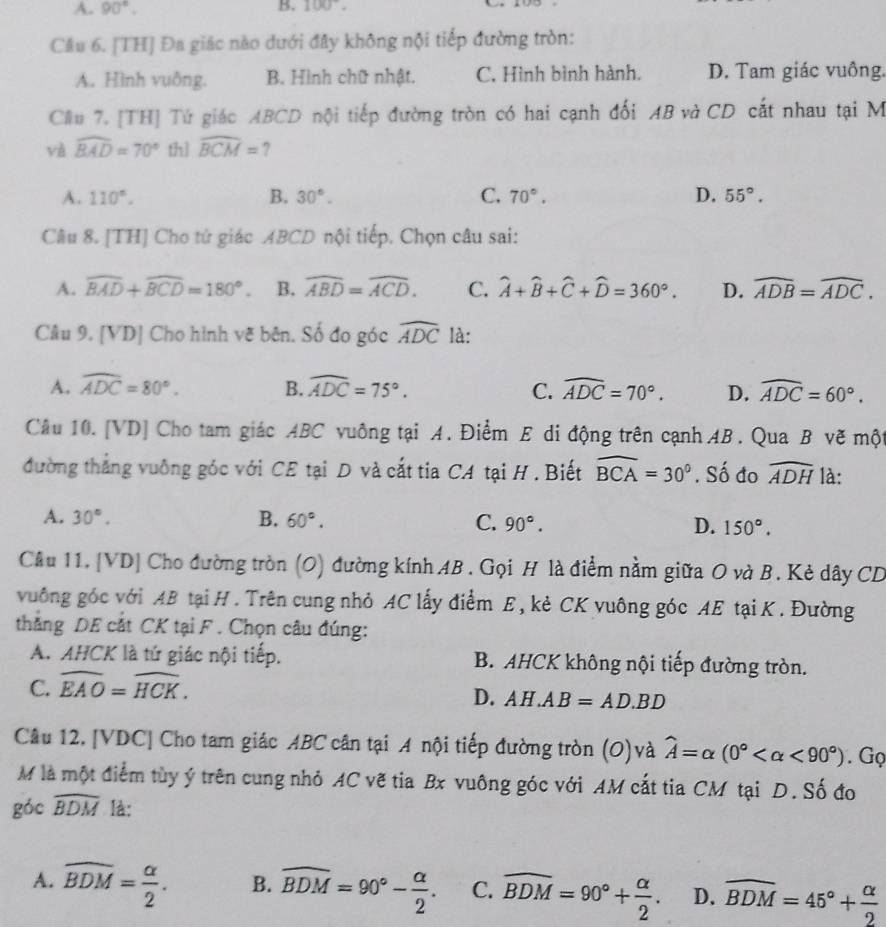 A. 90°. B. 100°.
Cầu 6. [TH] Đa giác nào dưới đây không nội tiếp đường tròn:
A. Hình vuông. B. Hình chữ nhật. C. Hình bình hành. D. Tam giác vuồng.
Cầu 7. [TH] Tứ giác ABCD nội tiếp đường tròn có hai cạnh đối AB và CD cất nhau tại M
và widehat BAD=70° thì widehat BCM=
A. 110°. B. 30°. C. 70°. D. 55°.
Câu 8. [TH] Cho tử giác ABCD nội tiếp. Chọn câu sai:
A. overline BAD+widehat BCD=180°. B. widehat ABD=widehat ACD. C. widehat A+widehat B+widehat C+widehat D=360°. D. widehat ADB=widehat ADC.
Câu 9. [VD] Cho hình vẽ bên. Số đo góc widehat ADC là:
A. widehat ADC=80°. B. widehat ADC=75°. C. widehat ADC=70°. D. widehat ADC=60°.
Câu 10. [VD] Cho tam giác ABC vuông tại A. Điểm E di động trên cạnh AB . Qua B vẽ một
đường thẳng vuởng góc với CE tại D và cắt tia CA tại H . Biết widehat BCA=30°. Số đo widehat ADH là:
A. 30°. B. 60°. C. 90°. D. 150°.
Câu 11. [VD] Cho đường tròn (O) đường kính AB . Gọi H là điểm nằm giữa O và B. Kẻ dây CD
vuông góc với AB tại H . Trên cung nhỏ AC lấy điểm E, kẻ CK vuông góc AE tại K . Đường
thẳng DE cắt CK tại F. Chọn câu đúng:
A. AHCK là tứ giác nội tiếp. B. AHCK không nội tiếp đường tròn.
C. widehat EAO=widehat HCK.
D. AH.AB=AD.BD
Câu 12. [VDC] Cho tam giác ABC cân tại A nội tiếp đường tròn (O)và widehat A=alpha (0° <90°). Gọ
M là một điểm tùy ý trên cung nhỏ AC vẽ tia Bx vuông góc với AM cắt tia CM tại D. Số đo
góc widehat BDM là:
A. widehat BDM= alpha /2 . B. widehat BDM=90°- alpha /2 . C. widehat BDM=90°+ alpha /2 . D. widehat BDM=45°+ alpha /2 