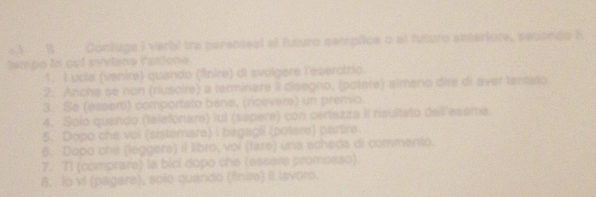 4.1 1 Contuga I verbi tra parenteal el futuro sempíice o al futuro eniariore, secando t 
tampo in cut syviana fationa. 
1. Lucla (venire) quando (finire) di svolgere l'ésercirio. 
2. Anche se non (riuscire) a terminare iI disegno, (potere) almeno dire di aver tentato. 
3. Se (esserti) comportato bene, (rcevere) un premio. 
4. Solo quando (telefonare) lul (sapere) con cerlazza II risultato dell'esama 
5. Dopo che vol (sistemare) i bagagli (potere) partire. 
6. Dopo che (leggere) il libro, vol (fare) una scheda di commento. 
7. T1 (comprare) la bicl dopo che (essere promosso). 
8. lo vi (pagare), solo quandó (finire) Il Isvoro.