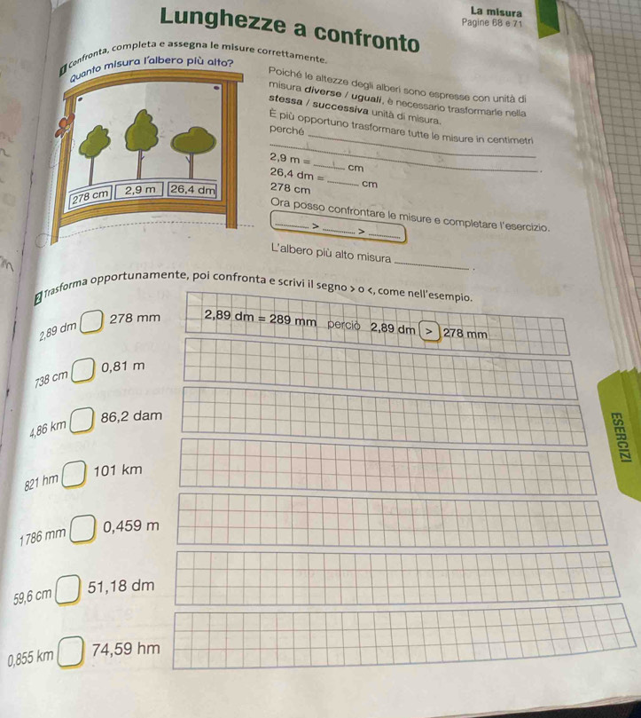 La misura
Pagine 68 e 71
Lunghezze a confronto
confronta, completa e assegna le misure correttamente
Quanto misura l'albero più alto?
Poiché le altezze degli alberí sono espresse con unità di
misura diverse / uguali, è necessario trasformarie nella
stessa / successiva unità di misura.
_
_
É più opportuno trasformare tutte le misure in centimetri
perché
2,9m=
_
cm.
26,4 dm n=
278 cm _ cm
Ora posso confrontare le misure e completare l'esercizio.
>
_>
L'albero più alto misura _.

₹Trasforma opportunamente, poi confronta e scrivi il segno > 0