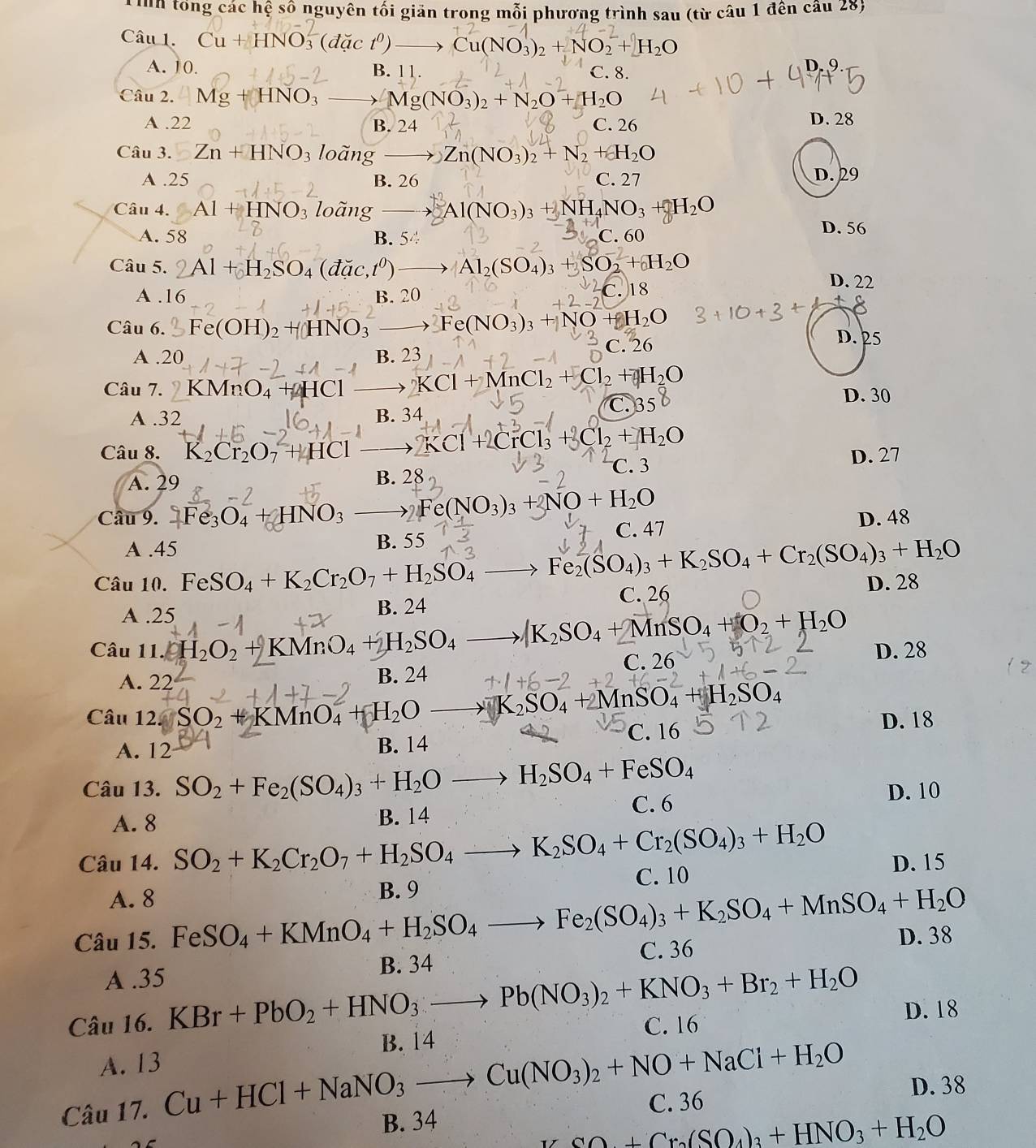 Tỉnh tổng các hệ số nguyên tối giản trong mỗi phương trình sau (từ câu 1 đên cầu 28)
Câu 1.
O (dact^0) → Cu(NO_3)_2+NO_2^(-+H_2)O
A. 10. B. 11. C. 8.
Câu 2. Mg+HNO_3 Mg(NO_3)_2+N_2O+H_2O
A .22 B. 24 C. 26 D. 28
Câu 3. Zn+HNO_3 loà no Zn(NO_3)_2+N_2+H_2O
A .25 B. 26 C. 27 D. 29
Câu 4. Al+HNO_3 loãng Al(NO_3)_3+NH NO_3+_2O
A. 58 B. 54 C. 60
D. 56
Câu 5. 2Al +H₂SO₄ (đặc,tº) Al_2(SO_4)_3 + SO₂ + H₂O D. 22
A .16 B. 20
C. 18
Câu 6. Fe(OH)_2+HNO_3 Fe(NO_3)_3+NO+H_2O D. 25
A .20 B. 23 C. 26
Câu 7. KMnO₄ + HCl KCl+MnCl_2+Cl_2+H_2O
C. 35
A .32 B. 34 D. 30
Câu 8. K_2Cr_2O_7+HCl 2KCl+2CrCl_3 Cl_2+H_2O
C. 3 D. 27
A. 29 B. 28
Câu 9. 2Fe_3O_4+HNO_3 Fe(NO₃)₃ + NO + H₂O
A .45 B. 55 C. 47 D. 48
Câu 10. FeSO_4+K_2Cr_2O_7+H_2SO_4- Fe_2(SO_4)_3+K_2SO_4+Cr_2(SO_4)_3+H_2O
C. 26 D. 28
A .25 B. 24
Câu 11. · H_2O_2+KMnO_4+H_2SO_4 Ag_2SO_4+MnSO_4+O_2+H_2O
A. 22 B. 24 C. 26 D. 28
Câu 12. SO_2 +KMnO_4+H_2O K_2SO_4+2MnSO_4+H_2SO_4
A. 12 B. 14 C. 16
D. 18
Câu 13. SO_2+Fe_2(SO_4)_3+H_2O_  H_2SO_4+FeSO_4
C. 6
A. 8 B. 14 D. 10
Câu 14. SO_2+K_2Cr_2O_7+H_2SO_4_  K_2SO_4+Cr_2(SO_4)_3+H_2O
C. 10
A. 8 B. 9 D. 15
D. 38
Câu 15. FeSO_4+KMnO_4+H_2SO_4to Fe_2(SO_4)_3+K_2SO_4+MnSO_4+H_2O C. 36
A .35 B. 34
Câu 16. KBr+PbO_2+HNO_3to Pb(NO_3)_2+KNO_3+Br_2+H_2O C. 16
D. 18
B. 14
A. 13
Câu 17. Cu+HCl+NaNO_3to Cu(NO_3)_2+NO+NaCl+H_2O C. 36
D. 38
B. 34
∠ CO+Cr_2(SO_4)_3+HNO_3+H_2O