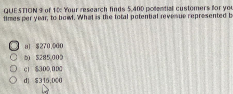 of 10: Your research finds 5,400 potential customers for you
times per year, to bowl. What is the total potential revenue represented b
a) $270,000
b) $285,000
c) $300,000
d) $315,000