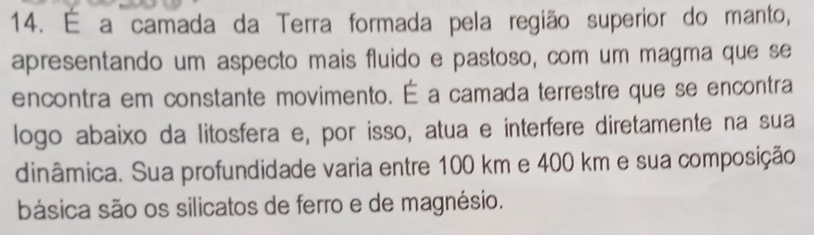 É a camada da Terra formada pela região superior do manto, 
apresentando um aspecto mais fluido e pastoso, com um magma que se 
encontra em constante movimento. É a camada terrestre que se encontra 
logo abaixo da litosfera e, por isso, atua e interfere diretamente na sua 
dinâmica. Sua profundidade varia entre 100 km e 400 km e sua composição 
básica são os silicatos de ferro e de magnésio.