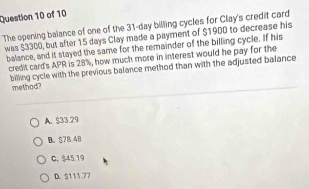 The opening balance of one of the 31-day billing cycles for Clay's credit card
was $3300, but after 15 days Clay made a payment of $1900 to decrease his
balance, and it stayed the same for the remainder of the billing cycle. If his
credit card's APR is 28%, how much more in interest would he pay for the
billing cycle with the previous balance method than with the adjusted balance
method?
A. $33.29
B. $78.48
C. $45.19
D. $111.77