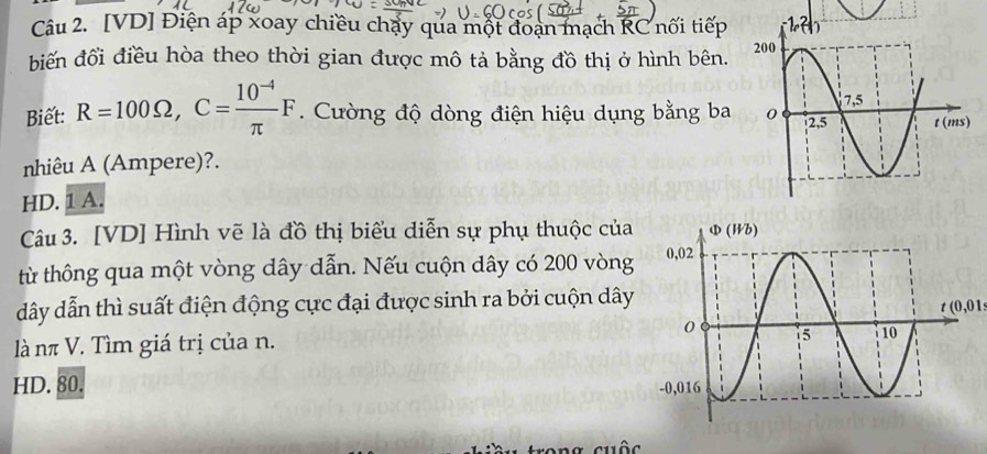 [VD] Điện áp xoay chiều chặy qua một đoạn mạch RC nối tiếp
biến đổi điều hòa theo thời gian được mô tả bằng đồ thị ở hình bên. 
Biết: R=100Omega ,C= (10^(-4))/π  F. Cường độ dòng điện hiệu dụng bằng ba 
nhiêu A (Ampere)?.
HD. 1 A.
Câu 3. [VD] Hình vẽ là đồ thị biểu diễn sự phụ thuộc của
từ thông qua một vòng dây dẫn. Nếu cuộn dây có 200 vòng
dây dẫn thì suất điện động cực đại được sinh ra bởi cuộn dây
t(0,01
là nπ V. Tìm giá trị của n.
HD. 80.