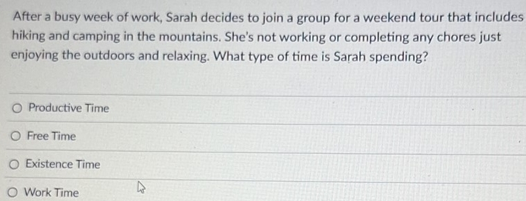 After a busy week of work, Sarah decides to join a group for a weekend tour that includes
hiking and camping in the mountains. She's not working or completing any chores just
enjoying the outdoors and relaxing. What type of time is Sarah spending?
Productive Time
Free Time
Existence Time
Work Time