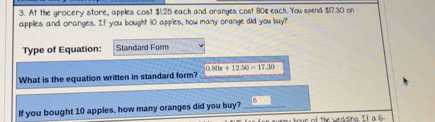 At the grocery store, apples cost $1.25 each and oranges cost 80¢ each. You spend $17.30 on 
apples and oranges. If you bought 10 apples, how many orange did you buy? 
Type of Equation: Standard Form
0.80x+12.50=17.30
What is the equation written in standard form? 
If you bought 10 apples, how many oranges did you buy? _6 
ny hour of the wedding. If a 6 -