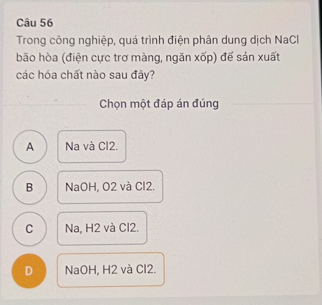 Trong công nghiệp, quá trình điện phân dung dịch NaCl
bão hòa (điện cực trơ màng, ngăn xốp) để sản xuất
các hóa chất nào sau đây?
Chọn một đáp án đúng
A Na và Cl2.
B NaOH, O2 và Cl2.
C Na, H2 và Cl2.
D NaOH, H2 và Cl2.