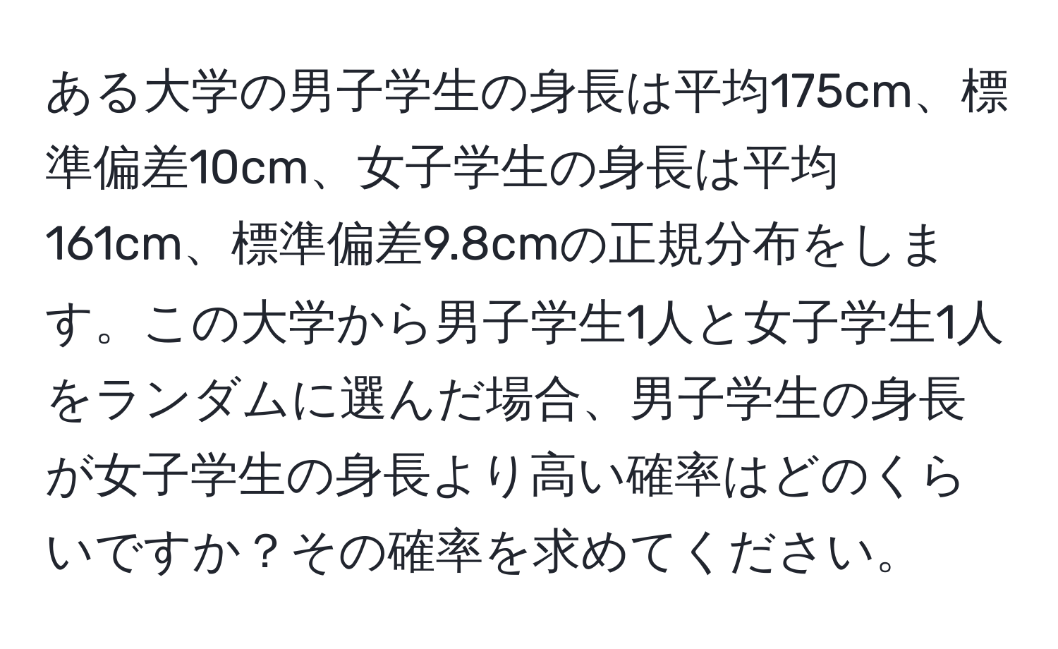 ある大学の男子学生の身長は平均175cm、標準偏差10cm、女子学生の身長は平均161cm、標準偏差9.8cmの正規分布をします。この大学から男子学生1人と女子学生1人をランダムに選んだ場合、男子学生の身長が女子学生の身長より高い確率はどのくらいですか？その確率を求めてください。