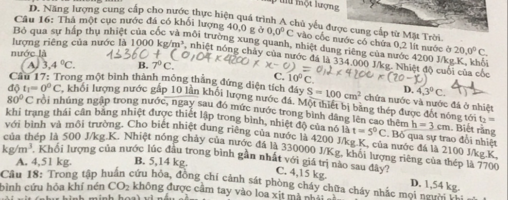 một lượng
D. Năng lượng cung cấp cho nước thực hiện quá trình A chủ yếu được cung cấp từ Mặt Trời.
Câu 16: Thả một cục nước đá có khối lượng 40,0 g ở 0,0^0C vào cốc nước có chứa 0,2 lít nước ở 20,0^0C.
Bỏ qua sự hấp thụ nhiệt của cốc và môi trường xung quanh, nhiệt dung riêng của nước 4200 J/kg.K, khối
nước là
lượng riêng của nước là 1000kg/m^3 , nhiệt nóng chảy của nước đá là 334.000 J/kg. Nhiệt độ cuối của cốc
A 3,4°C.
B. 7^0C.
C. 10^0C
D. 4,3^0C.
Cầu 17: Trong một bình thành mỏng thẳng đứng diện tích đáy S=100cm^2 chứa nước và nước đá ở nhiệt
độ t_1=0^0C 2, khối lượng nước gấp 10 lần khối lượng nước đá. Một thiết bị bằng thép được đốt nóng tới
80°C rồi nhúng ngập trong nước, ngay sau đó mức nước trong bình dâng lên cao thêm h=3cm t_2=
khi trạng thái cân bằng nhiệt được thiết lập trong bình, nhiệt độ của nó là t=5^0C. Bỏ qua sự trao đổi nhiệt
. Biết rằng
với bình và môi trường. Cho biết nhiệt dung riêng của nước là 4200 J/kg.K, của nước đá là 2100 J/kg.K,
lếp là 500 J/kg.K. Nhiệt nóng chảy của nước đá là 330000 J/Kg, khối lượng riêng của thép là 7700
kg/m^3 *, Khối lượng của nước lúc đầu trong bình gần nhất với giá trị nào sau đây?
A. 4,51 kg. B. 5,14 kg.
C. 4,15 kg. D. 1,54 kg.
Câu 18: Trong tập huấn cứu hỏa, đồng chí cảnh sát phòng cháy chữa cháy nhắc moi ngườ t:
bình cứu hỏa khí nén CO_2 không được cầm tay vào loa xịt mà nhải