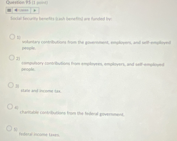 Listen
Social Security benefits (cash benefits) are funded by:
1)
voluntary contributions from the government, employers, and self-employed
people.
2)
compulsory contributions from employees, employers, and self-employed
people.
3)
state and income tax.
4)
charitable contributions from the federal government.
5)
federal income taxes.