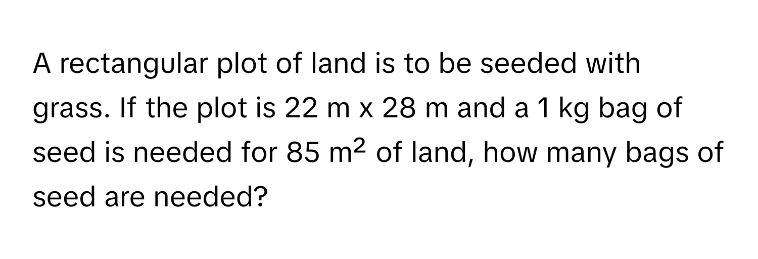 A rectangular plot of land is to be seeded with grass. If the plot is 22 m x 28 m and a 1 kg bag of seed is needed for 85 m² of land, how many bags of seed are needed?