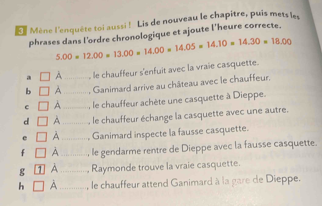 Mène l'enquête toi aussi ! Lis de nouveau le chapitre, puis mets les 
phrases dans l’ordre chronologique et ajoute l’heure correcte.
5.00=12.00=13.00=14.00=14.05=14.10=14.30=18.00
a □ hat A , le chauffeur s'enfuit avec la vraie casquette. 
b □ hat A __, Ganimard arrive au château avec le chauffeur. 
C □ hat A _...., le chauffeur achète une casquette à Dieppe. 
d □ hat A _..............., le chauffeur échange la casquette avec une autre. 
e □ hat A _.........., Ganimard inspecte la fausse casquette. 
f □ hat A _....., le gendarme rentre de Dieppe avec la fausse casquette. 
g 1 hat A _Raymonde trouve la vraie casquette. 
h hat A _ 
le chauffeur attend Ganimard à la gare de Dieppe.