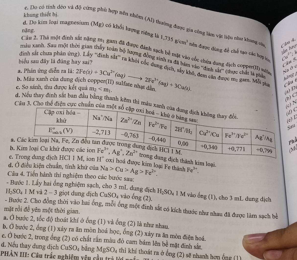 khung thiết bị.
c. Do có tính dẻo và độ cứng phù hợp nên nhôm (Al) thường được gia công làm vật liệu như khung của Câu 4.
nặng.
d. Do kim loại magnesium (Mg) có khối lượng riêng là 1,735g/cm^3 nên được dùng đề chế tạo các hợp kim Cu^(2+); lần lượ
k
Câu 2. Thả một đinh sắt nặng mị gam đã được đánh sạch bề mặt vào cốc chứa dung dịch copper(II) sulfan
màu xanh. Sau một thời gian thấy toàn bộ lượng đồng sinh ra đã bám vào “đinh sắt” (thực chất là phần hàng 
biểu sau đây là đúng hay sai?
Câu 5.
đinh sắt chưa phản ứng). Lấy “đinh sắt” ra khỏi cốc dung dịch, sấy khô, đem cân được m_2
a. Phản ứng diễn ra là:
Na ở c
b. Màu xanh của dung dịch copper(II) sulfate nhạt dần 2Fe(s)+3Cu^(2+)(aq)to 2Fe^(3+)(aq)+3Cu(s). gam. Mỗi phát Câu 6
c. So sánh, thu được kết quả m_2
(a) Đ
(b) C
)N
d. Nếu thay đinh sắt ban đầu bằng thanh kẽm thì màu 
Câu 3. Cho thế điện cực chuẩn 
C
L
u
ầ
a
M
b. thành kim loại.
c.  hoá được kim loại Fe thành Fe^(3+).
d. Ở điều kiện chuẩn, tính khử của Na>Cu>Ag>Fe^(2+).
Câu 4. Tiến hành thí nghiệm theo các bước sau:
- Bước 1. Lấy hai ống nghiệm sạch, cho 3 mL dung dịch H_2SO_4
H_2SO_4 1 M và 2 - 3 giọt dung dịch CuSO_4 vào hat ong(2). 1 M vào ống (1), cho 3 mL dung dịch
- Bước 2. Cho đồng thời vào hai ống, mỗi ống một đinh sắt có kích thước như nhau đã được làm sạch bề
mặt rồi để yên một thời gian.
a. Ở bước 2, tốc độ thoát khí ở ố ng (1) và ống (2) là như nhau.
b. Ở bước 2, ống (1) xảy ra ăn mòn hoá học, ống (2) xảy ra ăn mòn điện hoá.
c. Ở bước 2, trong ống (2) có chất rắn màu đỏ cam bám lên bề mặt đinh sắt.
d. Nếu thay dung dịch CuSO_4 bằng MgSO_4 thì khí thoát ra ở ống (2) sẽ nhanh hơn ống (1)
PHÀN III: Câu trắc nghiệm yêu cầu trả lời