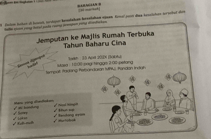 Ra Ras BM Tingkatan 1 U pan A 
BAHAGIAN B 
[30 markah] 
1 Dalam bahan di bawah, terdapat kesalahan-kesalahan ejaan. Kenal pastí dua kesalahan tersebut dan 
tulis ejaan yang betul pada ruang jawapan yang disediakan. 
Jemputan ke Majlis Rumah Terbuka 
Tahun Baharu Cina 
Semua dijemput 
Tarikh : 23 April 202X (Sabtu) 
hadir! 
Masa : 10:00 pagi hingga 2:00 petang 
Tempat: Padang Perbandaran MPAJ, Pandan Indah 
Menu yang disediakan: 
Mi bandung Nasi himpit 
Satey Bihun sup 
Laksa Rendang ayam 
Kuih-muih Murtabak