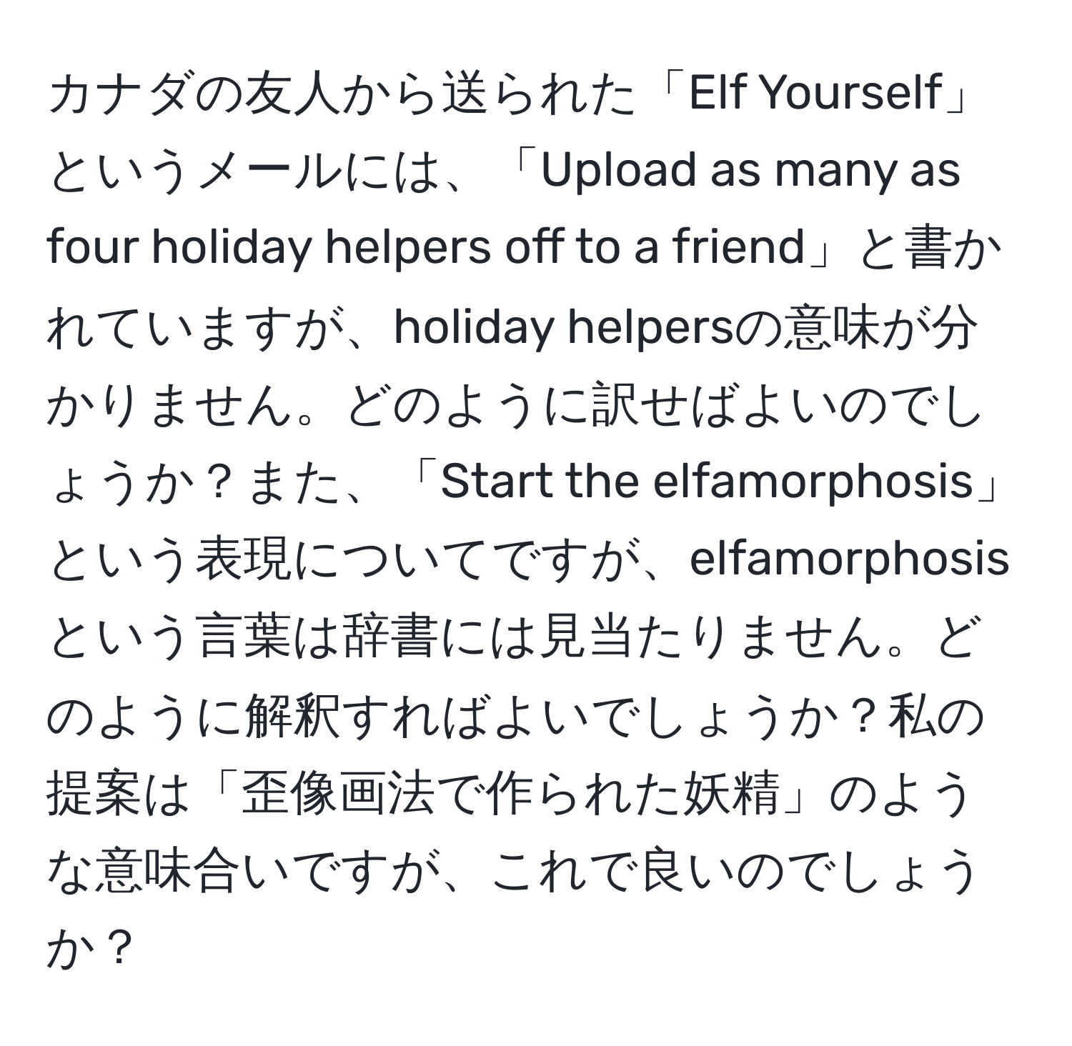 カナダの友人から送られた「Elf Yourself」というメールには、「Upload as many as four holiday helpers off to a friend」と書かれていますが、holiday helpersの意味が分かりません。どのように訳せばよいのでしょうか？また、「Start the elfamorphosis」という表現についてですが、elfamorphosisという言葉は辞書には見当たりません。どのように解釈すればよいでしょうか？私の提案は「歪像画法で作られた妖精」のような意味合いですが、これで良いのでしょうか？