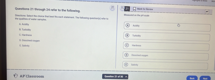 Hignlgnts & Notes Mor
a 21 Mark for Review A
Questions 21 through 24 refer to the following.
Measured on the pH scale
Directions: Select the choice that best fits each statement. The following question(s) refer to
the qualities of water samples.
A. Acidity A Acidity
B. Turbidity
C. Hardness B Turbidity
D. Dissolved oxygen
E. Salinity C Hardness
D Dissolved oxygen
E Salinity
AP Classroom Question 21 of 30 ^ Back Next