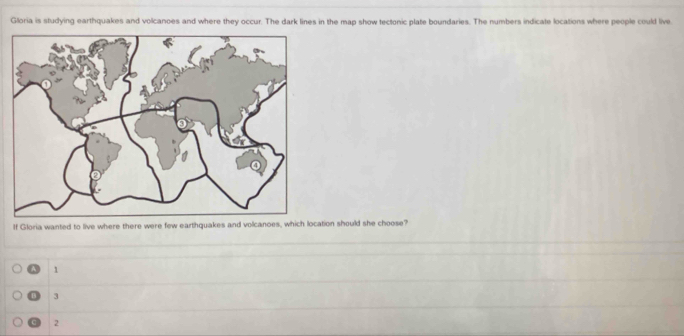 Gloria is studying earthquakes and volcanoes and where they occur. The dark lines in the map show tectonic plate boundaries. The numbers indicate locations where people could live.
If Gloria wanted to live where there were few earthquakes and volcanoes, which location should she choose?
A 1
D 3
2