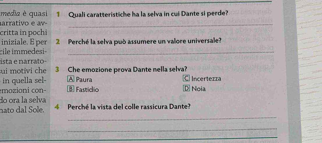 media è quasi 1 Quali caratteristiche ha la selva in cui Dante si perde?
arrativo e av-_
critta in pochi
iniziale. E per 2 Perché la selva può assumere un valore universale?
cile immedesi-_
ista e narrato-
sui motivi che 3 Che emozione prova Dante nella selva?
in e A Paura C Incertezza
emozioni con- B Fastidio D Noia
do ora la selva
nato dal Sole. 4 Perché la vista del colle rassicura Dante?
_
_
_