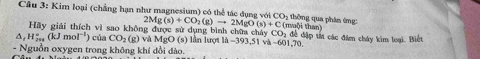 Kim loại (chẳng hạn như magnesium) có thể tác dụng với 2Mg(s)+CO_2(g)to 2MgO(s)+C CO_2 muội than thông qua phản ứng: 
Hãy giải thích vì sao không được sử dụng bình chữa cháy CO_2 để dập tắt các đám cháy kim loại. Biết
△ _rH_(298)°(kJmol^(-1)) của CO_2(g) và MgO (s) lần lượt là −393,51 và −601,70. 
- Nguồn oxygen trong không khí dồi dào.