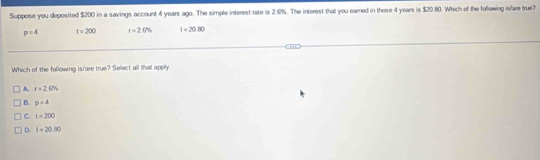 Suppose you deposited $200 in a savings account 4 years ago. The simple interest rate is 2.6%. The interest that you earned in those 4 years is $20.80. Which of the following is/are true?
p=4 t=200 r=2.6% I=20.80
Which of the following is/are true? Select all that apply.
A. r=2.6%
B. p=4
C. t=200
D. I=20.80