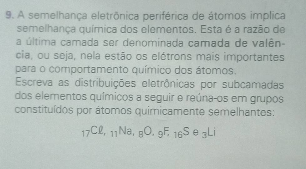 A semelhança eletrônica periférica de átomos implica 
semelhança química dos elementos. Esta é a razão de 
a última camada ser denominada camada de valên- 
cia, ou seja, nela estão os elétrons mais importantes 
para o comportamento químico dos átomos. 
Escreva as distribuições eletrônicas por subcamadas 
dos elementos químicos a seguir e reúna-os em grupos 
constituídos por átomos quimicamente semelhantes:
_17Cell , _11Na, _8O, _9F,_16S e_3Li