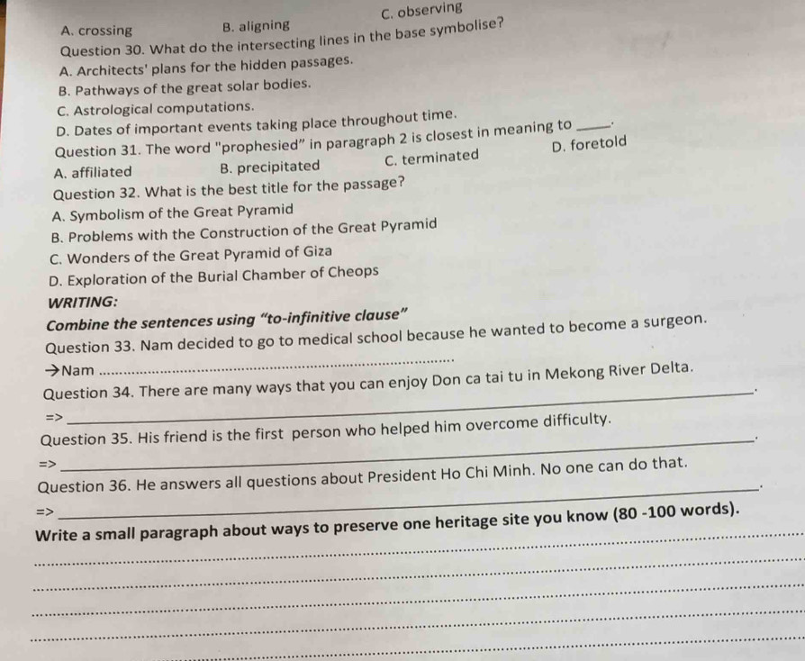 A. crossing B. aligning C. observing
Question 30. What do the intersecting lines in the base symbolise?
A. Architects' plans for the hidden passages.
B. Pathways of the great solar bodies.
C. Astrological computations.
D. Dates of important events taking place throughout time.
Question 31. The word "prophesied” in paragraph 2 is closest in meaning to _.
A. affiliated B. precipitated C. terminated D. foretold
Question 32. What is the best title for the passage?
A. Symbolism of the Great Pyramid
B. Problems with the Construction of the Great Pyramid
C. Wonders of the Great Pyramid of Giza
D. Exploration of the Burial Chamber of Cheops
WRITING:
Combine the sentences using “to-infinitive clause”
Question 33. Nam decided to go to medical school because he wanted to become a surgeon.
Nam
_
Question 34. There are many ways that you can enjoy Don ca tai tu in Mekong River Delta.
_.
=>
Question 35. His friend is the first person who helped him overcome difficulty.
_.
=>
Question 36. He answers all questions about President Ho Chi Minh. No one can do that.
_.
=>
_
Write a small paragraph about ways to preserve one heritage site you know (80 -100 words).
_
_
_
_
