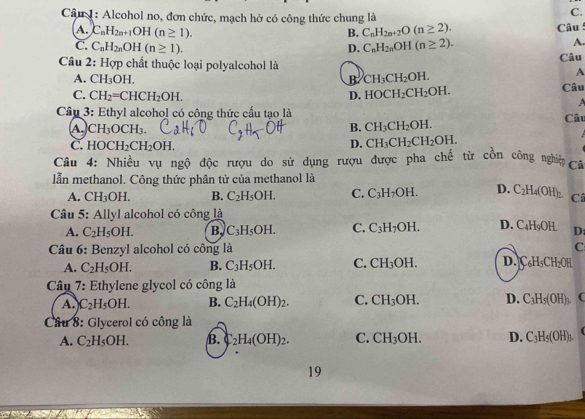 Alcohol no, đơn chức, mạch hở có công thức chung là
C.
A. C_nH_2n+1OH(n≥ 1). B. C_nH_2n+2O(n≥ 2). Câu
C. C_nH_2nOH(n≥ 1). D. C_nH_2nOH(n≥ 2).
A.
Câu 2: Hợp chất thuộc loại polyalcohol là Câu
A. CH_3OH. B CH_3CH_2OH.
A
C. CH_2=CHCH_2OH. D. HOCH_2CH_2OH. Câu
 
Câu 3: Ethyl alcohol có công thức cầu tạo là
A CH_3OCH_3. Câu
B. CH_3CH_2OH.
C. HOCH_2CH_2OH.
D. CH_3CH_2CH_2OH.
Câu 4: Nhiều vụ ngộ độc rượu do sử dụng rượu được pha chế từ cồn công ngh Cũ
lẫn methanol. Công thức phân tử của methanol là
A. CH_3OH. B. C_2H_5OH. C. C_3H_7OH. D. C_2H_4(OH)_2 Câ
Câu 5: Allyl alcohol có công là
A. C_2H_5OH. B, C_3H_5OH. C. C_3H_7OH. D. C_4H_9OH. D:
Câu 6: Benzyl alcohol có công là C
A. C_2H_5OH. B. C_3H_5OH. C. CH_3OH. D. C_6H_5CH_2OH
Câu 7: Ethylene glycol có công là
A. C_2H_5OH. B. C_2H_4(OH)_2. C. CH_3OH. D. C_3H_5(OH)_3. (
Cầu 8: Glycerol có công là
A. C_2H_5OH. B. _2H_4(OH)_2. C. CH_3OH. D. C_3H_5(OH)_3. C
19