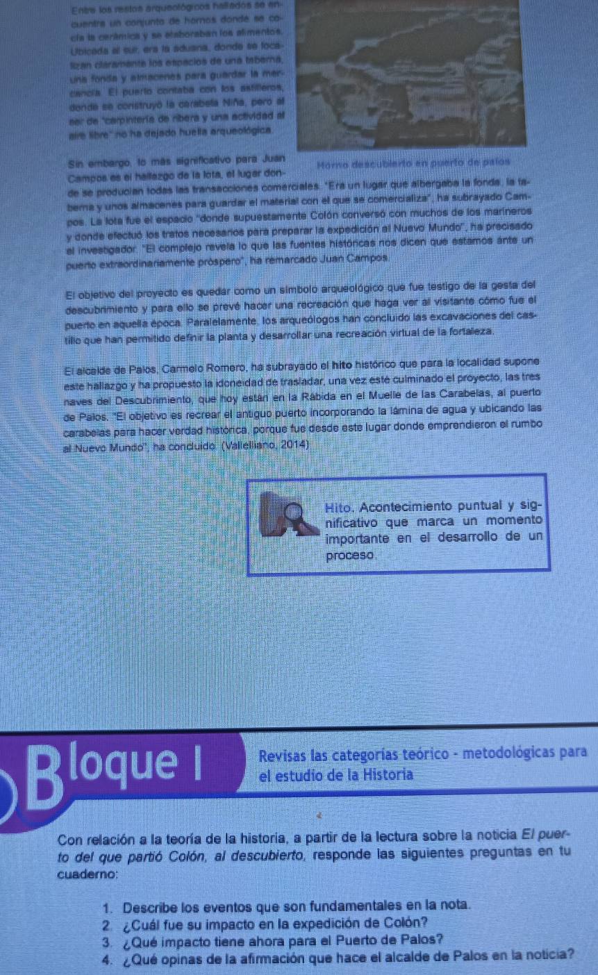 Entre los restos arqueológicos hallados se en
cuentra un conjunta de hornos dondé se co
cla ls cerámica y se etaboraban los alimento
Ubicada al sur, era la aduana, donde se foc
lizan claramente los espacios de una tabern
una fonda y almacenes para guardar la me
cancia. El puerto contaba con los astillero
donde se construyó la carabela Niña, pero 
sar de "carpinterís de ribera y una actividad 
ire libre'' no ha dejado huella arqueológica
Sin embargo, to más significativo para Ju
Campos es el hallazgo de la lota, el lugar don-
de se producian todas las transacciones comerciales. "Era un lugar que albergaba la fonda, la ta-
berna y unos almacenes para guardar el material con el que se comercializa", ha subrayado Cam-
pos. La lota fue el espacio 'donde supuestamente Colón conversó con muchos de los marineros
y donde efectuó los tratos necesarios para preparar la expedición al Nuevo Mundo'', ha precisado
el investigador. "El complejo revela lo que las fuentes históricas nos dicen que estamos ante un
puerto extraordinariamente próspero'', ha remarcado Juan Campos
El objetivo del proyecto es quedar como un simbolo arqueológico que fue testigo de la gesta del
descubrimiento y para ello se prevé hacer una recreación que haga ver al visitante cómo fue el
puerto en aquella época. Paralelamente, los arqueólogos han concluido las excavaciones del cas-
tillo que han permitido definir la planta y desarrollar una recreación virtual de la fortaleza
El alcalde de Palos, Carmelo Romero, ha subrayado el hito histórico que para la localidad supone
este hallazgo y ha propuesto la idoneidad de trasladar, una vez esté culminado el proyecto, las tres
naves del Descubrimiento, que hoy están en la Rábida en el Muelle de las Carabelas, al puerto
de Palos. "El objetivo es recrear el antiguo puerto incorporando la lámina de agua y ubicando las
carabelas para hacer verdad histórica, porque fue desde este lugar donde emprendieron el rumbo
al Nuevo Mundo'', ha conduido. (Vallelliano, 2014)
Hito. Acontecimiento puntual y sig-
nificativo que marca un momento
importante en el desarrollo de un
proceso
Revisas las categorías teórico - metodológicas para
Bloque I el estudio de la Historia
Con relación a la teoría de la historía, a partir de la lectura sobre la noticia El puer-
to del que partió Colón, al descubierto, responde las siguientes preguntas en tu
cuaderno:
1. Describe los eventos que son fundamentales en la nota.
2 Cuál fue su impacto en la expedición de Colón?
3.¿Qué impacto tiene ahora para el Puerto de Palos?
4. ¿Qué opinas de la afirmación que hace el alcalde de Palos en la noticia?