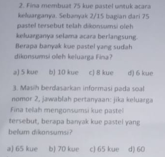 Fina membuat 75 kue pastel untuk acara
keluarganya. Sebanyak 2/15 bagian dari 75
pastel tersebut telah dikonsumsi oleh
keluarganya selama acara berlangsung.
Berapa banyak kue pastel yang sudah
dikonsumsi oleh keluarga Fina?
a) 5 kue b) 10 kue c) 8 kue d) 6 kue
3. Masih berdasarkan informasi pada soal
nomor 2, jawablah pertanyaan: jika keluarga
Fina telah mengonsumsi kue pastel
tersebut, berapa banyak kue pastel yang
belum dikonsumsi?
a) 65 kue b) 70 kue c) 65 kue d) 60