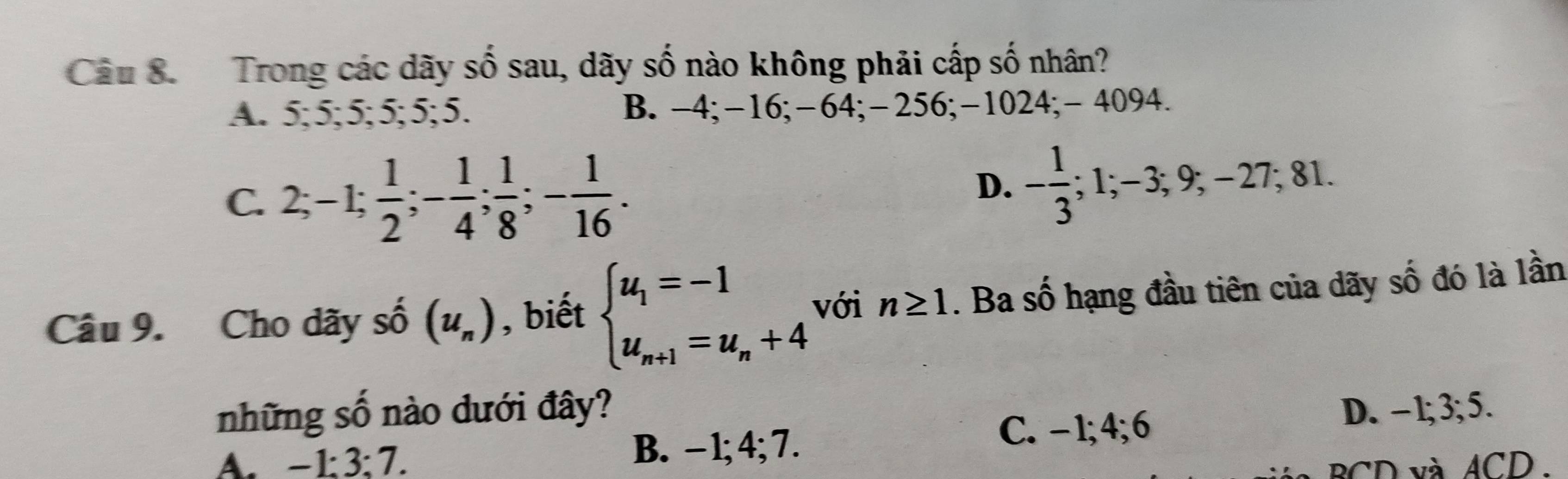 Trong các dãy số sau, dãy số nào không phải cấp số nhân?
A. 5; 5; 5; 5; 5; 5. B. -4; -16; -64; -256; -1024; - 4094.
D.
C. 2; -1;  1/2 ; - 1/4 ;  1/8 ; - 1/16 . - 1/3 ; 1; −3; 9; −27; 81.
Câu 9. Cho dãy số (u_n) , biết beginarrayl u_1=-1 u_n+1=u_n+4endarray. với n≥ 1. Ba số hạng đầu tiên của dãy số đó là lần
những số nào dưới đây?
C. -1; 4; 6
A. -1 : 3 : 7. B. - 1; 4; 7. D. -1; 3; 5.
BCD và ACD.