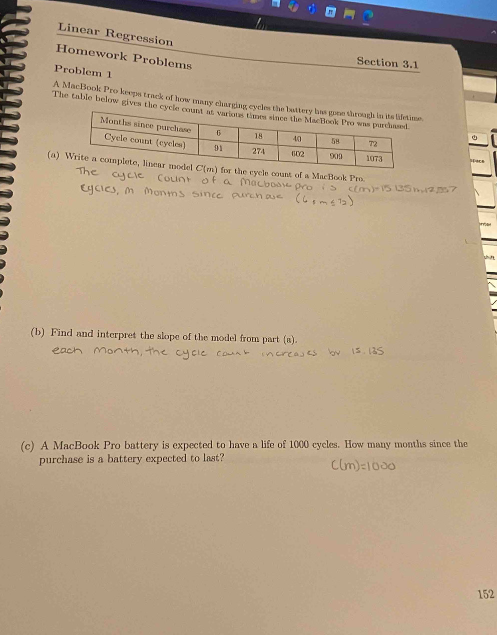 Linear Regression
Homework Problems
Section 3.1
Problem 1
A MacBook Pro keeps track of how many charging cycl.
The table below gives the cy
D
(a)ycle count of a MacBook Pro.
inter
shift
(b) Find and interpret the slope of the model from part (a).
(c) A MacBook Pro battery is expected to have a life of 1000 cycles. How many months since the
purchase is a battery expected to last?
152