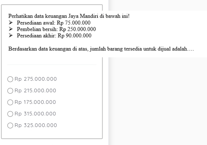 Perhatikan data keuangan Jaya Mandiri di bawah ini!
Persediaan awal: Rp 75.000.000
Pembelian bersih: Rp 250.000.000
Persediaan akhir: Rp 90.000.000
Berdasarkan data keuangan di atas, jumlah barang tersedia untuk dijual adalah…...
Rp 275.000.000
Rp 215.000.000
Rp 175.000.000
Rp 315.000.000
Rp 325.000.000