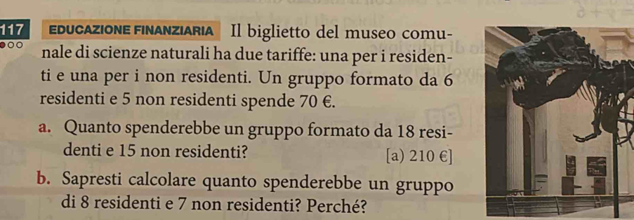 117 EducaZiONE FInAnziARiA Il biglietto del museo comu-
o nale di scienze naturali ha due tariffe: una per i residen-
ti e una per i non residenti. Un gruppo formato da 6
residenti e 5 non residenti spende 70 €.
a. Quanto spenderebbe un gruppo formato da 18 resi-
denti e 15 non residenti? [a) 210 € ]
b. Sapresti calcolare quanto spenderebbe un gruppo
di 8 residenti e 7 non residenti? Perché?