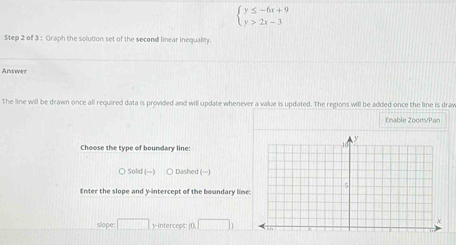 beginarrayl y≤ -6x+9 y>2x-3endarray.
Step 2 of 3 : Graph the solution set of the second linear inequality.
Answer
The line will be drawn once all required data is provided and will update whenever a value is updated. The regions will be added once the line is drav
Enable Zoom/Pan
Choose the type of boundary line:
Solid (—) Dashed (---)
Enter the slope and y-intercept of the boundary line
slope: ^ □ y-intercept: 0.