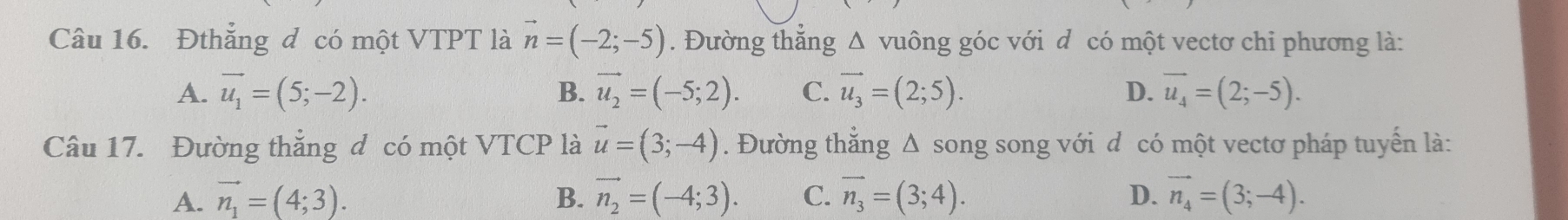 Đthắng đ có một VTPT là vector n=(-2;-5). Đường thẳng Δ vuông góc với d có một vectơ chi phương là:
A. vector u_1=(5;-2). B. vector u_2=(-5;2). C. vector u_3=(2;5). D. vector u_4=(2;-5). 
Câu 17. Đường thắng đ có một VTCP là vector u=(3;-4). Đường thẳng Δ song song với đ có một vectơ pháp tuyển là:
A. vector n_1=(4;3). B. vector n_2=(-4;3). C. vector n_3=(3;4). D. vector n_4=(3;-4).