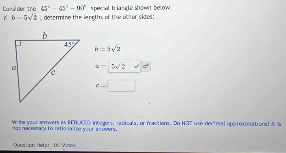 Consider the 45°-45°-90° special triangle shown below.
If b=5sqrt(2) , determine the lengths of the other sides:
b=5sqrt(2)
a= 5sqrt(2) sigma^4
c=
Write your answers as REDUCED integers, radicals, or fractions. Do NOT use decimal approximations! It is
not necessary to rationalize your answers.
Question Help: Video