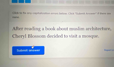 Click to fix any capitalization errors below. Click 'Submit Answer'' if there are 
none. 
After reading a book about muslim architecture, 
Cheryl Blossom decided to visit a mosque. 
Submit answer Report a