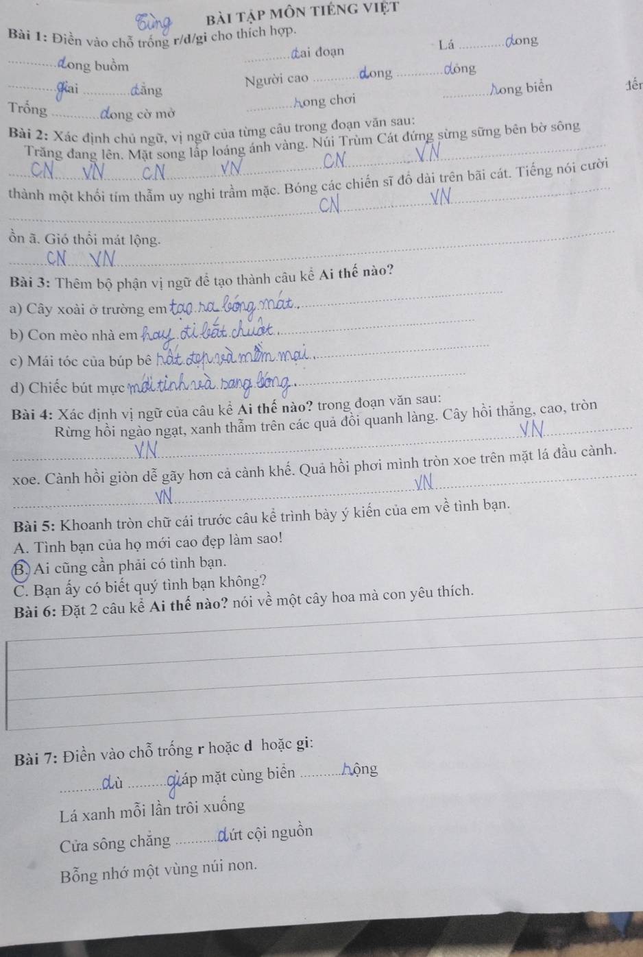 bài tập môn tiéng việt
Bài 1: Điền vào chỗ trống r/d/gi cho thích hợp.
Lá _dong
_Lai đoạn
_Long buồm _dóng
Người cao _ong
_Jai _dǎng _ong biển đếr
_Aong chơi
Trống _dong cờ mở
Bài 2: Xác định chủ ngữ, vị ngữ của từng câu trong đoạn văn sau:
_Trăng đang lên. Mặt song lấp loáng ánh vàng. Núi Trùm Cát đứng sừng sững bên bờ sông
_
thành một khối tím thằm uy nghi trầm mặc. Bóng các chiến sĩ đổ dài trên bãi cát. Tiếng nói cười
_
ồn ã. Gió thổi mát lộng.
_
Bài 3: Thêm bộ phận vị ngữ để tạo thành câu kể Ai thế nào?
a)  Cây xoài ở trường em
b) Con mèo nhà em
_
c) Mái tóc của búp bê
_
d) Chiếc bút mực
_
_
Bài 4: Xác định vị ngữ của câu kể Ái thế nào? trong đoạn văn sau:
Rừng hồi ngào ngạt, xanh thẫm trên các quả đồi quanh làng. Cây hồi thăng, cao, tròn
_
xoe. Cành hồi giòn dễ gãy hơn cả cành khế. Quả hồi phơi mình tròn xoe trên mặt lá đầu cành.
Bài 5: Khoanh tròn chữ cái trước câu kể trình bày ý kiến của em về tình bạn.
A. Tình bạn của họ mới cao đẹp làm sao!
B. Ai cũng cần phải có tình bạn.
C. Bạn ấy có biết quý tình bạn không?
Bài 6: Đặt 2 câu kể Ai thế nào? nói về một cây hoa mà con yêu thích.
_
_
_
_
_
Bài 7: Điền vào chỗ trống r hoặc d hoặc gi:
_dù _máp mặt cùng biển _hộng
Lá xanh mỗi lần trôi xuống
Cửa sông chắng_ đút cội nguồn
Bỗng nhớ một vùng núi non.